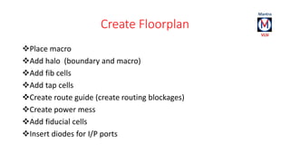 Create Floorplan 
Place macro 
Add halo (boundary and macro) 
Add fib cells 
Add tap cells 
Create route guide (create routing blockages) 
Create power mess 
Add fiducial cells 
Insert diodes for I/P ports 
 