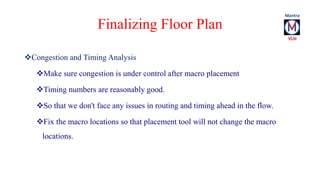 Finalizing Floor Plan 
Congestion and Timing Analysis 
Make sure congestion is under control after macro placement 
Timing numbers are reasonably good. 
So that we don't face any issues in routing and timing ahead in the flow. 
Fix the macro locations so that placement tool will not change the macro 
locations. 
 