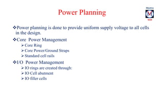 Power Planning 
Power planning is done to provide uniform supply voltage to all cells 
in the design. 
Core Power Management 
 Core Ring 
 Core Power/Ground Straps 
 Standard cell rails 
I/O Power Management 
 IO rings are created through: 
 IO Cell abutment 
 IO filler cells 
 