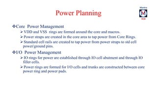 Power Planning 
Core Power Management 
VDD and VSS rings are formed around the core and macros. 
 Power straps are created in the core area to tap power from Core Rings. 
 Standard cell rails are created to tap power from power straps to std cell 
power/ground pins. 
I/O Power Management 
 IO rings for power are established through IO cell abutment and through IO 
filler cells. 
 Power rings are formed for I/O cells and trunks are constructed between core 
power ring and power pads. 
 