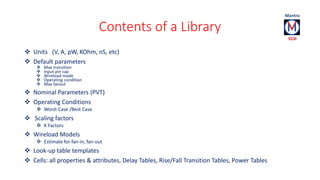 Contents of a Library 
 Units (V, A, pW, KOhm, nS, etc) 
 Default parameters 
 Max transition 
 Input pin cap 
 Wirel...