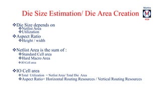 Die Size Estimation/ Die Area Creation 
Die Size depends on 
Netlist Area 
Utilization 
Aspect Ratio 
Height / width ...
