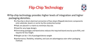 Flip-Chip Technology 
Flip-chip technology provides higher levels of integration and higher 
packaging densities. 
a Fli...