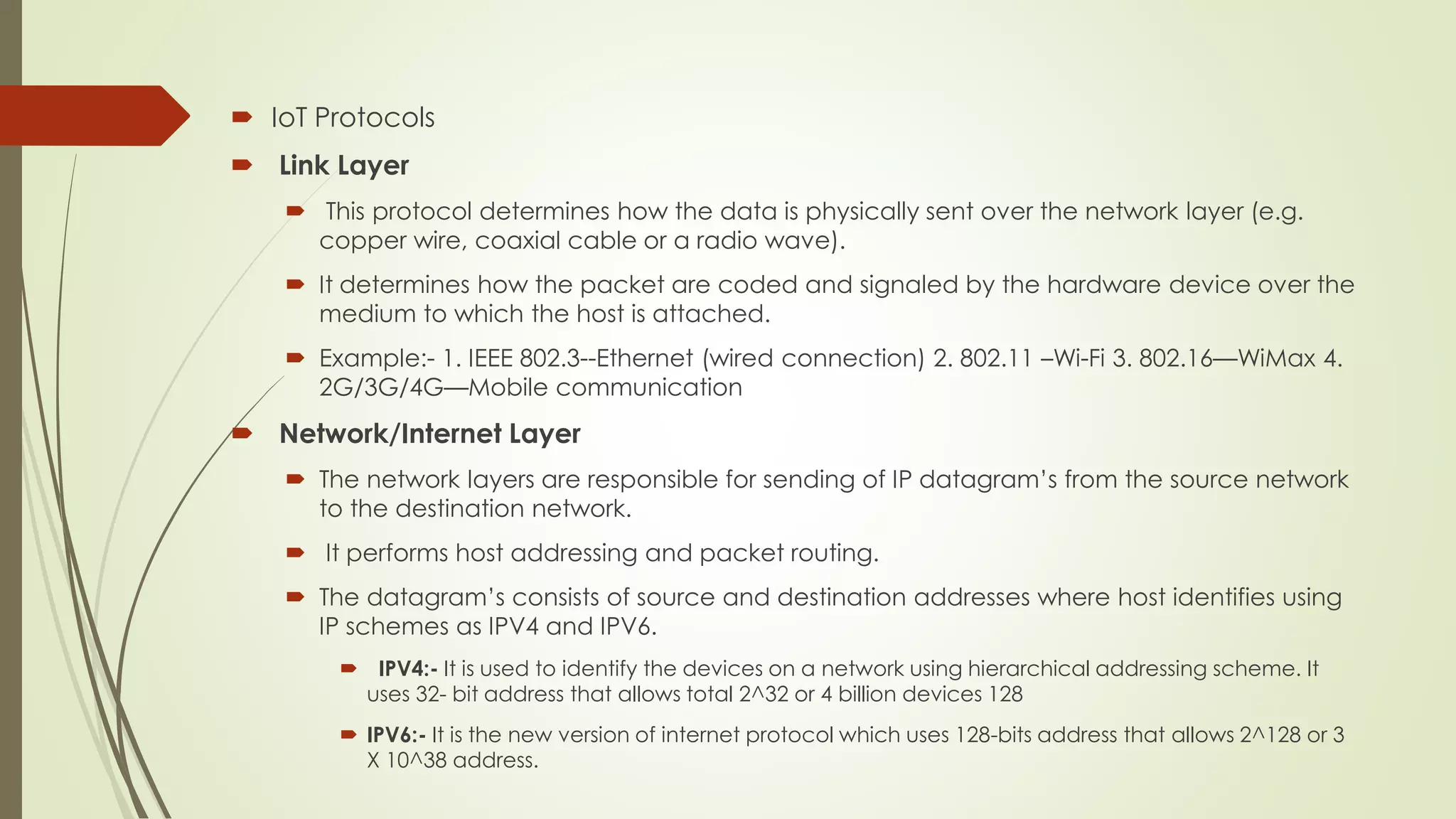  IoT Protocols
 Link Layer
 This protocol determines how the data is physically sent over the network layer (e.g.
copper wire, coaxial cable or a radio wave).
 It determines how the packet are coded and signaled by the hardware device over the
medium to which the host is attached.
 Example:- 1. IEEE 802.3--Ethernet (wired connection) 2. 802.11 –Wi-Fi 3. 802.16—WiMax 4.
2G/3G/4G—Mobile communication
 Network/Internet Layer
 The network layers are responsible for sending of IP datagram’s from the source network
to the destination network.
 It performs host addressing and packet routing.
 The datagram’s consists of source and destination addresses where host identifies using
IP schemes as IPV4 and IPV6.
 IPV4:- It is used to identify the devices on a network using hierarchical addressing scheme. It
uses 32- bit address that allows total 2^32 or 4 billion devices 128
 IPV6:- It is the new version of internet protocol which uses 128-bits address that allows 2^128 or 3
X 10^38 address.
 