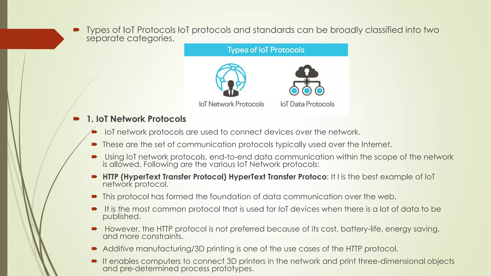  Types of IoT Protocols IoT protocols and standards can be broadly classified into two
separate categories.
 1. IoT Network Protocols
 IoT network protocols are used to connect devices over the network.
 These are the set of communication protocols typically used over the Internet.
 Using IoT network protocols, end-to-end data communication within the scope of the network
is allowed. Following are the various IoT Network protocols:
 HTTP (HyperText Transfer Protocol) HyperText Transfer Protoco: It l is the best example of IoT
network protocol.
 This protocol has formed the foundation of data communication over the web.
 It is the most common protocol that is used for IoT devices when there is a lot of data to be
published.
 However, the HTTP protocol is not preferred because of its cost, battery-life, energy saving,
and more constraints.
 Additive manufacturing/3D printing is one of the use cases of the HTTP protocol.
 It enables computers to connect 3D printers in the network and print three-dimensional objects
and pre-determined process prototypes.
 
