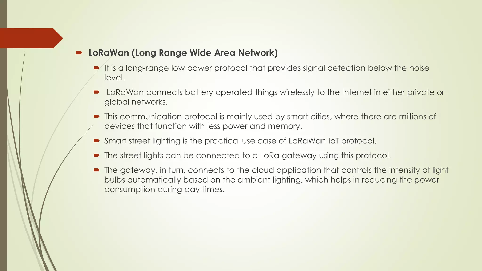  LoRaWan (Long Range Wide Area Network)
 It is a long-range low power protocol that provides signal detection below the noise
level.
 LoRaWan connects battery operated things wirelessly to the Internet in either private or
global networks.
 This communication protocol is mainly used by smart cities, where there are millions of
devices that function with less power and memory.
 Smart street lighting is the practical use case of LoRaWan IoT protocol.
 The street lights can be connected to a LoRa gateway using this protocol.
 The gateway, in turn, connects to the cloud application that controls the intensity of light
bulbs automatically based on the ambient lighting, which helps in reducing the power
consumption during day-times.
 