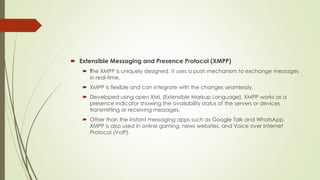  Extensible Messaging and Presence Protocol (XMPP)
 The XMPP is uniquely designed. It uses a push mechanism to exchange ...