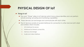 PHYSICAL DESIGN OF IoT
 Things in IoT
 The word “Things” refers to IoT devices which have unique identities and can perf...