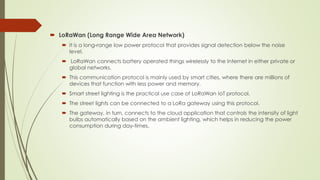  LoRaWan (Long Range Wide Area Network)
 It is a long-range low power protocol that provides signal detection below the ...
