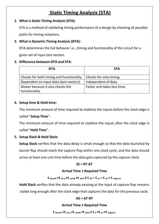 Static Timing Analysis (STA)
1. What is Static Timing Analysis (STA):
STA is a method of validating timing performance of a design by checking all possible
paths for timing violations.
2. What is Dynamic Timing Analysis (DTA):
DTA determines the full behavior i.e., timing and functionality of the circuit for a
given set of input test vectors.
3. Difference between DTA and STA:
DTA STA
Checks for both timing and functionality. Checks for only timing.
Dependent on input data (test vectors). Independent of data.
Slower because it also checks the
functionality.
Faster and takes less time.
4. Setup time & Hold time:
The minimum amount of time required to stabilize the inputs before the clock edge is
called “Setup Time”.
The minimum amount of time required to stabilize the inputs after the clock edge is
called “Hold Time”.
5. Setup Slack & Hold Slack:
Setup Slack verifies that the data delay is small enough so that the data launched by
launch flop should reach the capture flop within one clock cycle, and the data should
arrive at least one unit time before the data gets captured by the capture clock.
SS = RT-AT
Arrival Time ≤ Required Time
t launch +t ck-q +t comb +t wire ≤ t clk – t su – t un + t capture
Hold Slack verifies that the data already existing at the input of capture flop remains
stable long enough after the clock edge that captures the data for the previous cycle.
HS = AT-RT
Arrival Time ≥ Required Time
t launch +t ck-q +t comb +t wire ≥ t h +t un +t capture
 