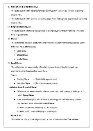 6. Hold Check 1 & Hold Check 2:
The data launched by next launching edge must not capture by current capturing
edge is HS1.
The data launched by current launching edge must not capture by previous capturing
edge is HS2.
7. Single Cycle Behavior:
The data launched should be captured in a single cycle without violating setup and
hold requirements.
8. Skew:
The difference between capture flop latency and launch flop latency is called skew.
Different types of skew are:
• Local Skew
• Global Skew
• Useful Skew
9. Local Skew:
The difference between capture flop latency and launch flop latency of two
communicating flops is called local skew.
Types:
• Positive Skew - Effects hold requirement.
• Negative Skew - Effects setup requirement.
10.Global Skew & Useful Skew:
• Difference between max clock latency and min clock latency in a design is
called Global Skew.
• If we intentionally introduce skew in a timing path to meet setup or hold
requirement, then it is called Useful Skew.
To meet setup - we add delay in capture path
To meet hold - we add delay in launch path
11.Clock Jitter:
The deviation of the clock edge from its actual position is called Clock Jitter.
 