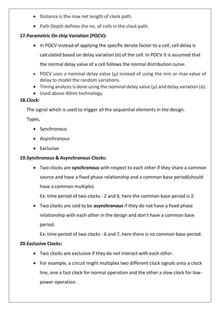 • Distance is the max net length of clock path.
• Path Depth defines the no. of cells in the clock path.
17.Parametric On chip Variation (POCV):
• In POCV instead of applying the specific derate factor to a cell, cell delay is
calculated based on delay variation (σ) of the cell. In POCV it is assumed that
the normal delay value of a cell follows the normal distribution curve.
• POCV uses a nominal delay value (µ) instead of using the min or max value of
delay to model the random variations.
• Timing analysis is done using the nominal delay value (µ) and delay variation (σ).
• Used above 40nm technology.
18.Clock:
The signal which is used to trigger all the sequential elements in the design.
Types,
• Synchronous
• Asynchronous
• Exclusive
19.Synchronous & Asynchronous Clocks:
• Two clocks are synchronous with respect to each other if they share a common
source and have a fixed phase relationship and a common base period(should
have a common multiple).
Ex: time period of two clocks : 2 and 6, here the common base period is 2.
• Two clocks are said to be asynchronous if they do not have a fixed phase
relationship with each other in the design and don’t have a common base
period.
Ex: time period of two clocks : 6 and 7, here there is no common base period.
20.Exclusive Clocks:
• Two clocks are exclusive if they do not interact with each other.
• For example, a circuit might multiplex two different clock signals onto a clock
line, one a fast clock for normal operation and the other a slow clock for low-
power operation.
 