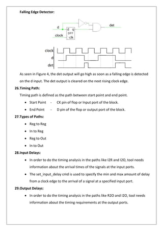 Falling Edge Detector:
As seen in Figure 4, the det output will go high as soon as a falling edge is detected
on the d input. The det output is cleared on the next rising clock edge.
26.Timing Path:
Timing path is defined as the path between start point and end point.
• Start Point - CK pin of flop or Input port of the block.
• End Point - D pin of the flop or output port of the block.
27.Types of Paths:
• Reg to Reg
• In to Reg
• Reg to Out
• In to Out
28.Input Delays:
• In order to do the timing analysis in the paths like I2R and I2O, tool needs
information about the arrival times of the signals at the input ports.
• The set_input_delay cmd is used to specify the min and max amount of delay
from a clock edge to the arrival of a signal at a specified input port.
29.Output Delays:
• In order to do the timing analysis in the paths like R2O and I2O, tool needs
information about the timing requirements at the output ports.
 