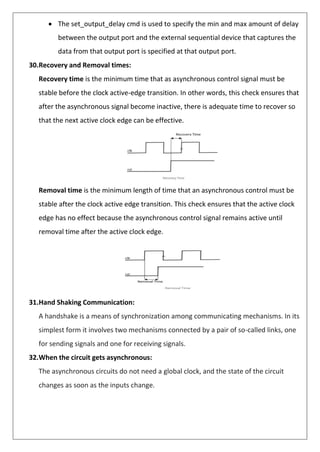 • The set_output_delay cmd is used to specify the min and max amount of delay
between the output port and the external sequential device that captures the
data from that output port is specified at that output port.
30.Recovery and Removal times:
Recovery time is the minimum time that as asynchronous control signal must be
stable before the clock active-edge transition. In other words, this check ensures that
after the asynchronous signal become inactive, there is adequate time to recover so
that the next active clock edge can be effective.
Removal time is the minimum length of time that an asynchronous control must be
stable after the clock active edge transition. This check ensures that the active clock
edge has no effect because the asynchronous control signal remains active until
removal time after the active clock edge.
31.Hand Shaking Communication:
A handshake is a means of synchronization among communicating mechanisms. In its
simplest form it involves two mechanisms connected by a pair of so-called links, one
for sending signals and one for receiving signals.
32.When the circuit gets asynchronous:
The asynchronous circuits do not need a global clock, and the state of the circuit
changes as soon as the inputs change.
 
