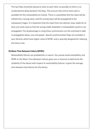 The two flops should be placed as close to each other as possible so there is no
combinational delay between the flops. This ensures that entire clock cycle is
available for the metastability to resolve. There is a possibility that the input will be
settled into a wrong value, and this wrong input will be propagated to the
subsequent stages. It is important that the input from one domain stays stable for at
least one clock cycle so that the wrong stable data(after a metastability event) is not
propagated. The disadvantage in using these synchronizers are the overhead it adds
in propagation delay, area and power. Special synchronization flops are available in
your libraries which have higher value of MTBF, and is specially designed for reducing
the failure rate.
34.Mean Time Between Failure (MTBF):
Metastability failures are probablisitic in nature. You cannot avoid metstability, but
MTBF or the Mean Time Between Failures gives you a measure to determine the
reliability of the device with respect to metastability failures. It gives the average
time between two failures for the device.
 
