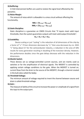 10.Buffering:
In VLSI interconnect buffers are used to restore the signal level affected by the
parasitics.
11.Noise Margin:
The amount of noise which is allowable in a cmos circuit without effecting the
functionality.
12.Static Discipline:
NML = |VIL max – VOL max|
NMH = |VOH max – VIH max|
Static discipline is a guarantee on CMOS Circuits that "if inputs meet valid input
thresholds, then the system guarantees outputs will meet valid output thresholds".
VOL < VIL < VIH < VOH
13.Scalability:
Device scaling or just “scaling” is the reduction of all dimensions of the chip by
a factor of “s.” If liner dimension decreases by “s,” then area decreases by s×s. With
“s” being about 0.7 for the semiconductor industry, a reduction in the area of 50%
results for every generation resulting in doubling of the transistor density. However,
the performance doubles since the gate delays decrease with the reduction in the
dimensions.
14.Mosfet Switch:
These devices act as voltage-controlled current sources, and are mainly used as
switches or for the amplification of electrical signals. The MOSFET is controlled by
applying certain voltage conditions to the gate. When the MOSFET is turned on,
current flows from the drain to the source of the MOSFET, through a channel created
in the bulk (also called the body).
15.Threshold Voltage:
The minimum amount of voltage required to invert the channel between source and
drain is called threshold voltage.
16.Gain :
The measure of ability of the circuit to increase the power or amplitude of a signal from
the input to the output port.
 