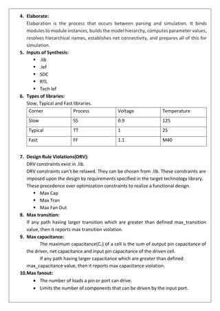 4. Elaborate:
Elaboration is the process that occurs between parsing and simulation. It binds
modules to module instances, builds the model hierarchy, computes parameter values,
resolves hierarchical names, establishes net connectivity, and prepares all of this for
simulation.
5. Inputs of Synthesis:
▪ .lib
▪ .lef
▪ SDC
▪ RTL
▪ Tech lef
6. Types of libraries:
Slow, Typical and Fast libraries.
Corner Process Voltage Temperature
Slow SS 0.9 125
Typical TT 1 25
Fast FF 1.1 M40
7. Design Rule Violations(DRV):
DRV constraints exist in .lib.
DRV constraints can’t be relaxed. They can be chosen from .lib. These constraints are
imposed upon the design by requirements specified in the target technology library.
These precedence over optimization constraints to realize a functional design.
▪ Max Cap
▪ Max Tran
▪ Max Fan Out
8. Max transition:
If any path having larger transition which are greater than defined max_transition
value, then it reports max transition violation.
9. Max capacitance:
The maximum capacitance(CL) of a cell is the sum of output pin capacitance of
the driver, net capacitance and input pin capacitance of the driven cell.
If any path having larger capacitance which are greater than defined
max_capacitance value, then it reports max capacitance violation.
10.Max fanout:
• The number of loads a pin or port can drive.
• Limits the number of components that can be driven by the input port.
 