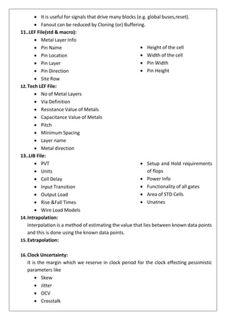 • It is useful for signals that drive many blocks (e.g. global buses,reset).
• Fanout can be reduced by Cloning (or) Buffering.
11..LEF File(std & macro):
• Metal Layer Info
• Pin Name
• Pin Location
• Pin Layer
• Pin Direction
• Site Row
12.Tech LEF File:
• No of Metal Layers
• Via Definition
• Resistance Value of Metals
• Capacitance Value of Metals
• Pitch
• Minimum Spacing
• Layer name
• Metal direction
13..LIB File:
• PVT
• Units
• Cell Delay
• Input Transition
• Output Load
• Rise &Fall Times
• Wire Load Models
14.Intrapolation:
• Height of the cell
• Width of the cell
• Pin Width
• Pin Height
• Setup and Hold requirements
of flops
• Power Info
• Functionality of all gates
• Area of STD Cells
• Unatnes
Interpolation is a method of estimating the value that lies between known data points
and this is done using the known data points.
15.Extrapolation:
16.Clock Uncertainty:
It is the margin which we reserve in clock period for the clock effecting pessimistic
parameters like
• Skew
• Jitter
• OCV
• Crosstalk
 