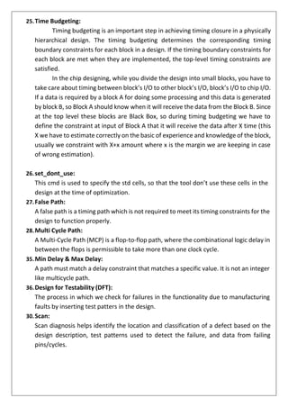 25.Time Budgeting:
Timing budgeting is an important step in achieving timing closure in a physically
hierarchical design. The timing budgeting determines the corresponding timing
boundary constraints for each block in a design. If the timing boundary constraints for
each block are met when they are implemented, the top-level timing constraints are
satisfied.
In the chip designing, while you divide the design into small blocks, you have to
take care about timing between block’s I/O to other block’s I/O, block’s I/O to chip I/O.
If a data is required by a block A for doing some processing and this data is generated
by block B, so Block A should know when it will receive the data from the Block B. Since
at the top level these blocks are Black Box, so during timing budgeting we have to
define the constraint at input of Block A that it will receive the data after X time (this
X we have to estimate correctly on the basic of experience and knowledge of the block,
usually we constraint with X+x amount where x is the margin we are keeping in case
of wrong estimation).
26.set_dont_use:
This cmd is used to specify the std cells, so that the tool don’t use these cells in the
design at the time of optimization.
27.False Path:
A false path is a timing path which is not required to meet its timing constraints for the
design to function properly.
28.Multi Cycle Path:
A Multi-Cycle Path (MCP) is a flop-to-flop path, where the combinational logic delay in
between the flops is permissible to take more than one clock cycle.
35.Min Delay & Max Delay:
A path must match a delay constraint that matches a specific value. It is not an integer
like multicycle path.
36.Design for Testability (DFT):
The process in which we check for failures in the functionality due to manufacturing
faults by inserting test patters in the design.
30.Scan:
Scan diagnosis helps identify the location and classification of a defect based on the
design description, test patterns used to detect the failure, and data from failing
pins/cycles.
 