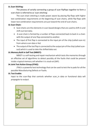 31.Scan Stiching:
The process of serially connecting a group of scan flipflops together to form a
scan chain is referred to as 'scan stitching'.
The scan chain stitching is made power aware by placing flip-flops with higher
test combination requirements at the beginning of scan chains, while flip-flops with
lower test combination requirements are put toward the end of scan chains.
32.Scan Chain:
• Scan chains are the elements in scan-based designs that are used to shift-in and
shift-out test data.
• A scan chain is formed by a number of flops connected back to back in a chain
with the output of one flop connected to another.
• The input of first flop is connected to the input pin of the chip (called scan-in)
from where scan data is fed.
• The output of the last flop is connected to the output pin of the chip (called scan-
out) which is used to take the shifted data out.
33.Memory Built In Self Test (MBIST):
MBIST is a self-testing and repair mechanism which tests the memories through
an effective set of algorithms to detect possibly all the faults that could be present
inside a typical memory cell whether it is stuck-at (SAF).
34.Joint Test Action Group (JTAG):
JTAG is a powerful test technology that can be used to test the io pads for all the
possible Manufacturing Defects or Faults.
35.Test Enable:
Input to the scan-flop that controls whether scan_in data or functional data will
propagate to output.
 