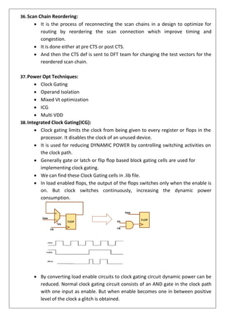 36.Scan Chain Reordering:
• It is the process of reconnecting the scan chains in a design to optimize for
routing by reordering the scan connection which improve timing and
congestion.
• It is done either at pre CTS or post CTS.
• And then the CTS def is sent to DFT team for changing the test vectors for the
reordered scan chain.
37.Power Opt Techniques:
• Clock Gating
• Operand Isolation
• Mixed Vt optimization
• ICG
• Multi VDD
38.Integrated Clock Gating(ICG):
• Clock gating limits the clock from being given to every register or flops in the
processor. It disables the clock of an unused device.
• It is used for reducing DYNAMIC POWER by controlling switching activities on
the clock path.
• Generally gate or latch or flip flop based block gating cells are used for
implementing clock gating.
• We can find these Clock Gating cells in .lib file.
• In load enabled flops, the output of the flops switches only when the enable is
on. But clock switches continuously, increasing the dynamic power
consumption.
• By converting load enable circuits to clock gating circuit dynamic power can be
reduced. Normal clock gating circuit consists of an AND gate in the clock path
with one input as enable. But when enable becomes one in between positive
level of the clock a glitch is obtained.
 