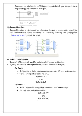 • To remove the glitches due to AND gate, integrated clock gate is used. It has a
negative triggered flop and an AND gate.
39.Operand Isoation:
Operand isolation is a technique for minimizing the power consumption associated
with combinational circuit operations by selectively blocking the propagation
of switching activity through the circuit.
40.Mixed Vt optimization:
▪ Generally VT Swapping is used for optimizing both power and timing.
▪ By using this technique for optimization, the area remains unchanged.
For Timing :
• If the design is timing constrained, then we use HVT cells for the design.
• For the timing critical paths we swap,
HVT with SVT
(or)
SVT with LVT
For Power :
• If it is a low power design, then we use LVT cells for the design.
• For high switching cells we swap,
LVT with SVT
(or)
SVT with HVT
 