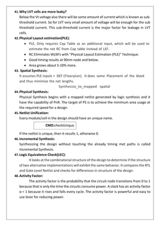 CMD:checkUnique
41.Why LVT cells are more leaky?
Below the Vt voltage also there will be some amount of current which is known as sub-
threshold current. So for LVT very small amount of voltage will be enough for the sub
threshold current. This sub-threshold current is the major factor for leakage in LVT
cells.
42.Physical Layout estimation(PLE):
• PLE, Only requires Cap Table as an additional input, which will be used to
estimate the net RC from Cap table instead of LEF.
• RC Eliminates WLM's with "Physical Layout Estimation (PLE)" Technique.
• Good timing results at 90nm node and below.
• Area grows about 5-10% more.
43. Spatial Synthesis:
It assumes PLE inputs + DEF (Floorplan). It does some Placement of the block
and thus minimize the net lengths.
Synthesize_to_mapped -spatial
44.Physical Synthesis:
Physical Synthesis begins with a mapped netlist generated by logic synthesis and it
have the capability of PnR. The target of PS is to achieve the minimum area usage at
the required speed for a design.
45.Netlist Unification:
Every module/cell in the design should have an unique name.
If the netlist is unique, then it results 1, otherwise 0.
46.Incremental Synthesis:
Synthesizing the design without touching the already timing met paths is called
Incremental Synthesis.
47.Logic Equivalence Check(LEC):
It looks at the combinatorial structure of the design to determine if the structure
of two alternative implementations will exhibit the same behavior. It compares the RTL
and Gate Level Netlist and checks for differences in structure of the design.
48.Activity Factor:
The activity factor is the probability that the circuit node transitions from 0 to 1
because that is only the time the circuits consume power. A clock has an activity factor
α = 1 because it rises and falls every cycle. The activity factor is powerful and easy to
use lever for reducing power.
 