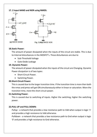 17. 2 input NAND and NOR using NMOS:
18.Static Power:
The amount of power dissipated when the inputs of the circuit are stable. This is due
to Internal disturbances in the MOSFET’s. These disturbances are due to
• Sub-Threshold Voltage
• Gate Oxide Leakage
19. Dynamic Power:
The amount of power dissipated when the inputs of the circuit are Changing. Dynamic
Power dissipation is of two types:
• Short-Circuit Power.
• Switching Power.
20.Short-Circuit Power:
This is caused due to the larger transition time. If the transition time is more then both
the nmos and pmos will get ON simultaneously either in linear or saturation. More the
transition time, more the short circuit power.
21.Switching Power:
This is caused due to switching of inputs. Higher the switching, higher the switching
power.
22.PULL UP and PULL DOWN:
Pullup - a network that provides a low resistance path to Vdd when output is logic '1'
and provides a high resistance to Vdd otherwise.
Pulldown - a network that provides a low resistance path to Gnd when output is logic
'0' and provides a high resistance to Gnd otherwise.
 