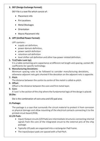 3. DEF (Design Exchange Format):
DEF File is a text file which consist of :
• Placement info
• Pin Locations
• Metal Blockages
• Orientation
• Macro Placement Info
4. UPF (Unified Power Format):
UPF contains :
• supply set definition,
• power domain definition,
• power switch definition
• retention cell definition
• level shifter cell definition and other low power related definition.
5. TLU(Table Look Up):
It is a table containing wire capacitance at different net length and spacing. contain RC
coefficients for specific technology.
6. Manufacturing Deviations:
Minimum spacing rules to be followed to consider manufacturing deviations,
otherwise adjacent nets gets shorted if the deviation on the adjacent nets is opposite.
7. Pitch:
The distance between the centre to centre of the metal is called as pitch.
8. Offset:
Offset is the distance between the core and first metal layer.
9. Core:
A 'core' is the section of the chip where the fundamental logic of the design is placed.
10.Die:
Die is the combination of core area and I/O pad area.
11.Package:
The package is a case that surrounds the circuit material to protect it from corrosion
or physical damage and allow mounting of the electrical contacts connecting it to the
printed circuit board (PCB).
12.I/O Pads:
• Input/ Output circuits (I/O Pads) are intermediate structures connecting internal
signals from the core of the integrated circuit to the external pins of the chip
package.
• Typically I/O pads are organized into a rectangular Pad Frame.
• The input/output pads are spaced with a Pad Pitch.
 