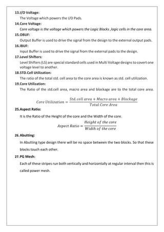 13.I/O Voltage:
The Voltage which powers the I/O Pads.
14.Core Voltage:
Core voltage is the voltage which powers the Logic Blocks ,logic cells in the core area.
15.OBUF:
Output Buffer is used to drive the signal from the design to the external output pads.
16.IBUF:
Input Buffer is used to drive the signal from the external pads to the design.
17.Level Shifters:
Level Shifters (LS) are special standard cells used in Multi Voltage designs to covert one
voltage level to another.
18.STD.Cell Utilization:
The ratio of the total std. cell area to the core area is known as std. cell utilization.
19.Core Utilization:
The Ratio of the std.cell area, macro area and blockage are to the total core area.
𝐶𝑜𝑟𝑒 𝑈𝑡𝑖𝑙𝑖𝑧𝑎𝑡𝑖𝑜𝑛 =
25.Aspect Ratio:
𝑆𝑡𝑑. 𝑐𝑒𝑙𝑙 𝑎𝑟𝑒𝑎 + 𝑀𝑎𝑐𝑟𝑜 𝑎𝑟𝑒𝑎 + 𝐵𝑙𝑜𝑐𝑘𝑎𝑔𝑒
𝑇𝑜𝑡𝑎𝑙 𝐶𝑜𝑟𝑒 𝐴𝑟𝑒𝑎
It is the Ratio of the Height of the core and the Width of the core.
𝐻𝑒𝑖𝑔ℎ𝑡 𝑜𝑓 𝑡ℎ𝑒 𝑐𝑜𝑟𝑒
26.Abutting:
𝐴𝑠𝑝𝑒𝑐𝑡 𝑅𝑎𝑡𝑖𝑜 =
𝑊𝑖𝑑𝑡ℎ 𝑜𝑓 𝑡ℎ𝑒 𝑐𝑜𝑟𝑒
In Abutting type design there will be no space between the two blocks. So that these
blocks touch each other.
27.PG Mesh:
Each of these stripes run both vertically and horizontally at regular interval then this is
called power mesh.
 