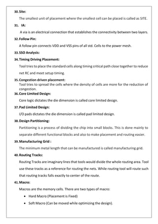 30.Site:
The smallest unit of placement where the smallest cell can be placed is called as SITE.
31. IA:
A via is an electrical connection that establishes the connectivity between two layers.
32.Follow Pin:
A follow pin connects VDD and VSS pins of all std. Cells to the power mesh.
33.SSO Analysis:
34.Timing Driving Placement:
Tool tries to place the standard cells along timing critical path close together to reduce
net RC and meet setup timing.
35.Congestion driven placement:
Tool tries to spread the cells where the density of cells are more for the reduction of
congestion.
36.Core Limited Design:
Core logic dictates the die dimension is called core limited design.
37.Pad Limited Design:
I/O pads dictates the die dimension is called pad limited design.
38.Design Partitioning:
Partitioning is a process of dividing the chip into small blocks. This is done mainly to
separate different functional blocks and also to make placement and routing easier.
39.Manufacturing Grid :
The minimum metal length that can be manufactured is called manufacturing grid.
40.Routing Tracks:
Routing Tracks are imaginary lines that tools would divide the whole routing area. Tool
use these tracks as a reference for routing the nets. While routing tool will route such
that routing tracks falls exactly to center of the route.
41.Macro:
Macros are the memory cells. There are two types of macro:
• Hard Macro (Placement is Fixed)
• Soft Macro (Can be moved while optimizing the design).
 