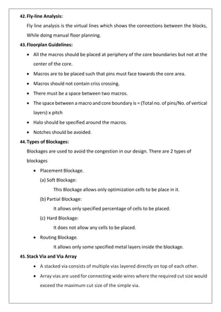 42.Fly-line Analysis:
Fly line analysis is the virtual lines which shows the connections between the blocks,
While doing manual floor planning.
43.Floorplan Guidelines:
• All the macros should be placed at periphery of the core boundaries but not at the
center of the core.
• Macros are to be placed such that pins must face towards the core area.
• Macros should not contain criss crossing.
• There must be a space between two macros.
• The space between a macro and core boundary is = (Total no. of pins/No. of vertical
layers) x pitch
• Halo should be specified around the macros.
• Notches should be avoided.
44.Types of Blockages:
Blockages are used to avoid the congestion in our design. There are 2 types of
blockages
• Placement Blockage.
(a) Soft Blockage:
This Blockage allows only optimization cells to be place in it.
(b) Partial Blockage:
It allows only specified percentage of cells to be placed.
(c) Hard Blockage:
It does not allow any cells to be placed.
• Routing Blockage.
It allows only some specified metal layers inside the blockage.
45.Stack Via and Via Array
• A stacked via consists of multiple vias layered directly on top of each other.
• Array vias are used for connecting wide wires where the required cut size would
exceed the maximum cut size of the simple via.
 