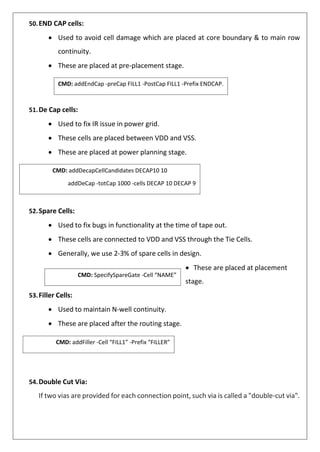 CMD: addEndCap -preCap FILL1 -PostCap FILL1 -Prefix ENDCAP.
CMD: addDecapCellCandidates DECAP10 10
addDeCap -totCap 1000 -cells DECAP 10 DECAP 9
CMD: addFiller -Cell “FILL1” -Prefix “FILLER”
50.END CAP cells:
• Used to avoid cell damage which are placed at core boundary & to main row
continuity.
• These are placed at pre-placement stage.
51.De Cap cells:
• Used to fix IR issue in power grid.
• These cells are placed between VDD and VSS.
• These are placed at power planning stage.
52.Spare Cells:
• Used to fix bugs in functionality at the time of tape out.
• These cells are connected to VDD and VSS through the Tie Cells.
• Generally, we use 2-3% of spare cells in design.
• These are placed at placement
stage.
53.Filler Cells:
• Used to maintain N-well continuity.
• These are placed after the routing stage.
54.Double Cut Via:
If two vias are provided for each connection point, such via is called a "double-cut via".
CMD: SpecifySpareGate -Cell “NAME”
 