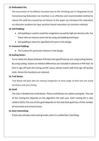 55.Redundant Via:
The occurrence of via defects Increases due to the shrinking size in integrated circuit
manufacturing Redundant via insertion is an effective and recommended method to
reduce the yield loss caused by via failures In this paper we introduce the redundant
via allocation problem for layer partition based redundant via insertion methods
56.Cell Padding:
• Cell padding is used to avoid the congestion caused by high pin density cells. For
these cells we reserve some site by using cell padding technique.
• Cell padding is done for specified cell name in the design.
57.Instance Padding:
• This is done for particular instance in the design.
58.Scaling factor:
To co-relate the delays between PnR tool and signoff tool we are using scaling factors.
By using scaling. factors co-relation differences are included in advance in PnR tool. So
that in sign-off tools the timing and RC values almost match with final sign-off quality
tools. Hence the iterations are reduced.
59.Trail Route:
Trial Route will give idea on routing congestion at early stage so that one can avoid
iterations and save timing.
60.Gcell:
The chip is divided into small blocks. These small blocks are called routing bin. The size
of the routing bin depends on the algorithm the tool uses. Each routing bin is also
called a GCELL.The size of this gcell depends on the tool.Each gcell has a finite number
of horizontal and vertical tracks.
61.Over-Commiting:
If tool uses already used routing tracks, then it is called Over-Comitting.
 