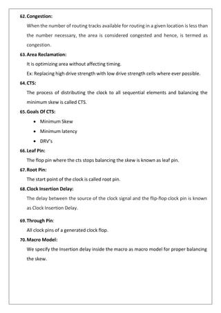 62.Congestion:
When the number of routing tracks available for routing in a given location is less than
the number necessary, the area is considered congested and hence, is termed as
congestion.
63.Area Reclamation:
It is optimizing area without affecting timing.
Ex: Replacing high drive strength with low drive strength cells where ever possible.
64.CTS:
The process of distributing the clock to all sequential elements and balancing the
minimum skew is called CTS.
65.Goals Of CTS:
• Minimum Skew
• Minimum latency
• DRV’s
66.Leaf Pin:
The flop pin where the cts stops balancing the skew is known as leaf pin.
67.Root Pin:
The start point of the clock is called root pin.
68.Clock Insertion Delay:
The delay between the source of the clock signal and the flip-flop clock pin is known
as Clock Insertion Delay.
69.Through Pin:
All clock pins of a generated clock flop.
70.Macro Model:
We specify the Insertion delay inside the macro as macro model for proper balancing
the skew.
 