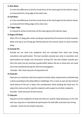 71.Rise Skew:
It is the max difference of all the arrival times of the clock signal at the leaf pin inputs
as measured from rising edge at the clock root.
72.Fall Skew:
It is the max difference of all the arrival times of the clock signal at the leaf pin inputs
as measured from falling edge at the clock root.
73.Trigger Edge:
It is based on all the arrival times of the clock signal at the leaf pin input.
74.Bogus I/O Slack:
After CTS In to Reg paths slacks would get improved by the amount of clock insertion
delay and reg to out timing get deteriorated by the amount equal to clock insertion
delay.
75.Exclude Pin:
Exclude pin are clock tree endpoints that are excluded from clock tree timing
calculation and optimization. The tool considers exclude pins only in calculation and
optimizations for design rule constraints. During CTS, the tool isolates exclude pins
from the clock tree by inserting a guide buffer before the pin or these pins are need
not to be considered during the clock tree propagation.
Example - Non clock input pin of sequential cell.
76.Float pin:
Float pins are clock pins that have special insertion delay requirements and balancing
is done according to the delay [Macro modelling]. This is same as sync pin but internal
clock latency of the pin is taken into consideration while building the clock tree. To
adjust the clock arrival for specific endpoints with respect to all other endpoints.
Example - Clock entry pin of hard macros.
77.Stop pin:
Stop pins are the endpoints of clock tree that are used for delay balancing. In CTS, the
tool uses stop pins in calculation & optimization for both DRC and clock tree timing.
Example - Clock sink are implicit stop pins.
 
