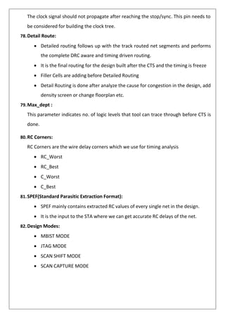 The clock signal should not propagate after reaching the stop/sync. This pin needs to
be considered for building the clock tree.
78.Detail Route:
• Detailed routing follows up with the track routed net segments and performs
the complete DRC aware and timing driven routing.
• It is the final routing for the design built after the CTS and the timing is freeze
• Filler Cells are adding before Detailed Routing
• Detail Routing is done after analyze the cause for congestion in the design, add
density screen or change floorplan etc.
79.Max_dept :
This parameter indicates no. of logic levels that tool can trace through before CTS is
done.
80.RC Corners:
RC Corners are the wire delay corners which we use for timing analysis
• RC_Worst
• RC_Best
• C_Worst
• C_Best
81.SPEF(Standard Parasitic Extraction Format):
• SPEF mainly contains extracted RC values of every single net in the design.
• It is the input to the STA where we can get accurate RC delays of the net.
82.Design Modes:
• MBIST MODE
• JTAG MODE
• SCAN SHIFT MODE
• SCAN CAPTURE MODE
 
