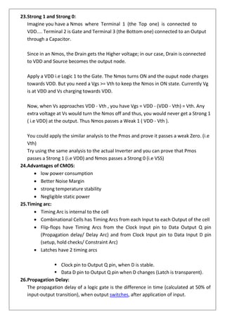 23.Strong 1 and Strong 0:
Imagine you have a Nmos where Terminal 1 (the Top one) is connected to
VDD.... Terminal 2 is Gate and Terminal 3 (the Bottom one) connected to an Output
through a Capacitor.
Since in an Nmos, the Drain gets the Higher voltage; in our case, Drain is connected
to VDD and Source becomes the output node.
Apply a VDD i.e Logic 1 to the Gate. The Nmos turns ON and the ouput node charges
towards VDD. But you need a Vgs >= Vth to keep the Nmos in ON state. Currently Vg
is at VDD and Vs charging towards VDD.
Now, when Vs approaches VDD - Vth , you have Vgs = VDD - (VDD - Vth) = Vth. Any
extra voltage at Vs would turn the Nmos off and thus, you would never get a Strong 1
( i.e VDD) at the output. Thus Nmos passes a Weak 1 ( VDD - Vth ).
You could apply the similar analysis to the Pmos and prove it passes a weak Zero. (i.e
Vth)
Try using the same analysis to the actual Inverter and you can prove that Pmos
passes a Strong 1 (i.e VDD) and Nmos passes a Strong 0 (i.e VSS)
24.Advantages of CMOS:
• low power consumption
• Better Noise Margin
• strong temperature stability
• Negligible static power
25.Timing arc:
• Timing Arc is internal to the cell
• Combinational Cells has Timing Arcs from each Input to each Output of the cell
• Flip-flops have Timing Arcs from the Clock Input pin to Data Output Q pin
(Propagation delay/ Delay Arc) and from Clock Input pin to Data Input D pin
(setup, hold checks/ Constraint Arc)
• Latches have 2 timing arcs
▪ Clock pin to Output Q pin, when D is stable.
▪ Data D pin to Output Q pin when D changes (Latch is transparent).
26.Propagation Delay:
The propagation delay of a logic gate is the difference in time (calculated at 50% of
input-output transition), when output switches, after application of input.
 