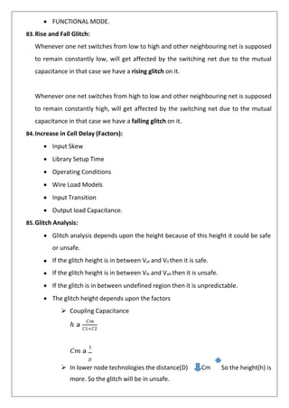• FUNCTIONAL MODE.
83.Rise and Fall Glitch:
Whenever one net switches from low to high and other neighbouring net is supposed
to remain constantly low, will get affected by the switching net due to the mutual
capacitance in that case we have a rising glitch on it.
Whenever one net switches from high to low and other neighbouring net is supposed
to remain constantly high, will get affected by the switching net due to the mutual
capacitance in that case we have a falling glitch on it.
84.Increase in Cell Delay (Factors):
• Input Skew
• Library Setup Time
• Operating Conditions
• Wire Load Models
• Input Transition
• Output load Capacitance.
85.Glitch Analysis:
• Glitch analysis depends upon the height because of this height it could be safe
or unsafe.
• If the glitch height is in between Vol and Vil then it is safe.
• If the glitch height is in between Vih and Voh then it is unsafe.
• If the glitch is in between undefined region then it is unpredictable.
• The glitch height depends upon the factors
➢ Coupling Capacitance
ℎ 𝖺
𝐶𝑚
𝐶1+𝐶2
𝐶𝑚 𝖺
1
𝐷
➢ In lower node technologies the distance(D) Cm So the height(h) is
more. So the glitch will be in unsafe.
 