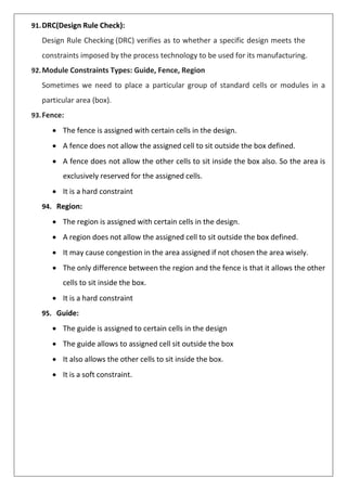 91.DRC(Design Rule Check):
Design Rule Checking (DRC) verifies as to whether a specific design meets the
constraints imposed by the process technology to be used for its manufacturing.
92.Module Constraints Types: Guide, Fence, Region
Sometimes we need to place a particular group of standard cells or modules in a
particular area (box).
93.Fence:
• The fence is assigned with certain cells in the design.
• A fence does not allow the assigned cell to sit outside the box defined.
• A fence does not allow the other cells to sit inside the box also. So the area is
exclusively reserved for the assigned cells.
• It is a hard constraint
94. Region:
• The region is assigned with certain cells in the design.
• A region does not allow the assigned cell to sit outside the box defined.
• It may cause congestion in the area assigned if not chosen the area wisely.
• The only difference between the region and the fence is that it allows the other
cells to sit inside the box.
• It is a hard constraint
95. Guide:
• The guide is assigned to certain cells in the design
• The guide allows to assigned cell sit outside the box
• It also allows the other cells to sit inside the box.
• It is a soft constraint.
 