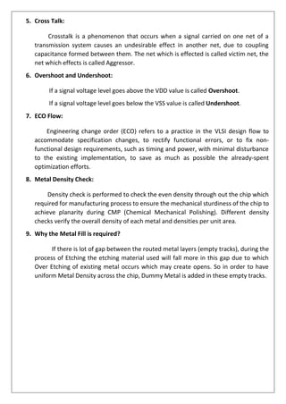 5. Cross Talk:
Crosstalk is a phenomenon that occurs when a signal carried on one net of a
transmission system causes an undesirable effect in another net, due to coupling
capacitance formed between them. The net which is effected is called victim net, the
net which effects is called Aggressor.
6. Overshoot and Undershoot:
If a signal voltage level goes above the VDD value is called Overshoot.
If a signal voltage level goes below the VSS value is called Undershoot.
7. ECO Flow:
Engineering change order (ECO) refers to a practice in the VLSI design flow to
accommodate specification changes, to rectify functional errors, or to fix non-
functional design requirements, such as timing and power, with minimal disturbance
to the existing implementation, to save as much as possible the already-spent
optimization efforts.
8. Metal Density Check:
Density check is performed to check the even density through out the chip which
required for manufacturing process to ensure the mechanical sturdiness of the chip to
achieve planarity during CMP (Chemical Mechanical Polishing). Different density
checks verify the overall density of each metal and densities per unit area.
9. Why the Metal Fill is required?
If there is lot of gap between the routed metal layers (empty tracks), during the
process of Etching the etching material used will fall more in this gap due to which
Over Etching of existing metal occurs which may create opens. So in order to have
uniform Metal Density across the chip, Dummy Metal is added in these empty tracks.
 