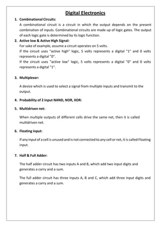 1. Combinational Circuits:
Digital Electronics
A combinational circuit is a circuit in which the output depends on the present
combination of inputs. Combinational circuits are made up of logic gates. The output
of each logic gate is determined by its logic function.
2. Active low & Active High Signal:
For sake of example, assume a circuit operates on 5 volts.
If the circuit uses "active high" logic, 5 volts represents a digital "1" and 0 volts
represents a digital "0".
If the circuit uses "active low" logic, 5 volts represents a digital "0" and 0 volts
represents a digital "1".
3. Multiplexer:
A device which is used to select a signal from multiple inputs and transmit to the
output.
4. Probability of 2 input NAND, NOR, XOR:
5. Multidriven net:
When multiple outputs of different cells drive the same net, then it is called
multidriven net.
6. Floating input:
If any input of a cell is unused and is not connected to any cell or net, it is called Floating
input.
7. Half & Full Adder:
The half adder circuit has two inputs A and B, which add two input digits and
generates a carry and a sum.
The full adder circuit has three inputs A, B and C, which add three input digits and
generates a carry and a sum.
 