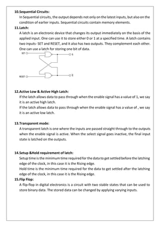 10.Sequential Circuits:
In Sequential circuits, the output depends not only on the latest inputs, but also on the
condition of earlier inputs. Sequential circuits contain memory elements.
11.Latch:
A latch is an electronic device that changes its output immediately on the basis of the
applied input. One can use it to store either 0 or 1 at a specified time. A latch contains
two inputs- SET and RESET, and it also has two outputs. They complement each other.
One can use a latch for storing one bit of data.
12.Active Low & Active High Latch:
If the latch allows data to pass through when the enable signal has a value of 1, we say
it is an active high latch.
If the latch allows data to pass through when the enable signal has a value of , we say
it is an active low latch.
13.Transparent mode:
A transparent latch is one where the inputs are passed straight through to the outputs
when the enable signal is active. When the select signal goes inactive, the final input
state is latched on the outputs.
14.Setup &Hold requirement of latch:
Setup time is the minimum time required for the data to get settled before the latching
edge of the clock, in this case it is the Rising edge.
Hold time is the minimum time required for the data to get settled after the latching
edge of the clock, in this case it is the Rising edge.
15.Flip Flop:
A flip-flop in digital electronics is a circuit with two stable states that can be used to
store binary data. The stored data can be changed by applying varying inputs.
 
