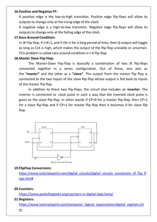 16.Positive and Negative FF:
A positive edge is the low-to-high transition. Positive edge flip-flops will allow its
outputs to change only at the rising edge of the clock.
A negative edge is a high-to-low transition. Negative edge flip-flops will allow its
outputs to change only at the falling edge of the clock.
17.Race Around Condition:
In JK Flip-flop, if J=K=1, and if clk=1 for a long period of time, then Q output will toggle
as long as CLK is high, which makes the output of the flip-flop unstable or uncertain.
This problem is called race around condition in J-K flip-flop.
18.Master Slave Flip-Flop:
The Master-Slave Flip-Flop is basically a combination of two JK flip-flops
connected together in a series configuration. Out of these, one acts as
the “master” and the other as a “slave”. The output from the master flip flop is
connected to the two inputs of the slave flip flop whose output is fed back to inputs
of the master flip flop.
In addition to these two flip-flops, the circuit also includes an inverter. The
inverter is connected to clock pulse in such a way that the inverted clock pulse is
given to the slave flip-flop. In other words if CP=0 for a master flip-flop, then CP=1
for a slave flip-flop and if CP=1 for master flip flop then it becomes 0 for slave flip
flop.
19.FlipFlop Conversions:
https://www.tutorialspoint.com/digital_circuits/digital_circuits_conversion_of_flip_fl
ops.htm#
20.Counters:
https://www.geeksforgeeks.org/counters-in-digital-logic/amp/
21.Registers:
https://www.tutorialspoint.com/computer_logical_organization/digital_registers.ht
m
 