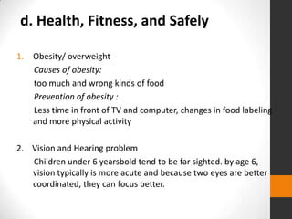 d. Health, Fitness, and Safely

1.   Obesity/ overweight
     Causes of obesity:
     too much and wrong kinds of food
     Prevention of obesity :
     Less time in front of TV and computer, changes in food labeling
     and more physical activity

2. Vision and Hearing problem
   Children under 6 yearsbold tend to be far sighted. by age 6,
   vision typically is more acute and because two eyes are better
   coordinated, they can focus better.
 