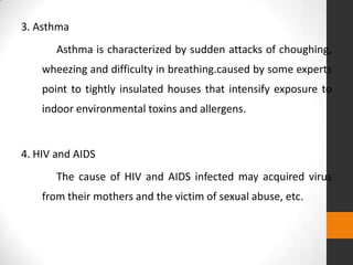 3. Asthma
       Asthma is characterized by sudden attacks of choughing,
    wheezing and difficulty in breathing.caused by some experts
    point to tightly insulated houses that intensify exposure to
    indoor environmental toxins and allergens.


4. HIV and AIDS
       The cause of HIV and AIDS infected may acquired virus
    from their mothers and the victim of sexual abuse, etc.
 