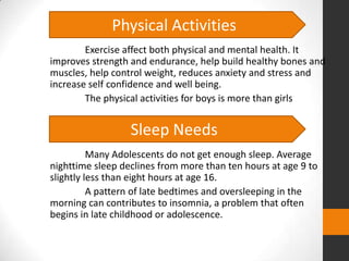 Physical Activities
        Exercise affect both physical and mental health. It
improves strength and endurance, help build healthy bones and
muscles, help control weight, reduces anxiety and stress and
increase self confidence and well being.
        The physical activities for boys is more than girls


                  Sleep Needs
          Many Adolescents do not get enough sleep. Average
nighttime sleep declines from more than ten hours at age 9 to
slightly less than eight hours at age 16.
          A pattern of late bedtimes and oversleeping in the
morning can contributes to insomnia, a problem that often
begins in late childhood or adolescence.
 