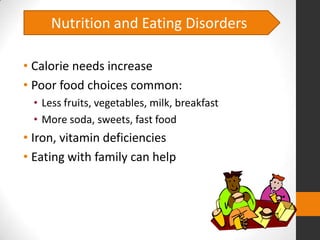 Nutrition and Eating Disorders

• Calorie needs increase
• Poor food choices common:
 • Less fruits, vegetables, milk, breakfast
 • More soda, sweets, fast food
• Iron, vitamin deficiencies
• Eating with family can help
 
