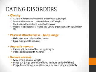 EATING DISORDERS
• Obesity
 •     ~15.5% of American adolescents are seriously overweight
 •     Many adolescents are concerned about their weight
 •     Most attempt to control it in ineffective ways
 •     Obesity in adolescence is related to a variety of serious health risks in later
       life

• Physical attractiveness – body image
     • Girls: most want to be smaller, thinner
     • Boys: most want to be bigger

• Anorexia nervosa
     • Eat very little out of fear of getting fat
     • Poses serious health hazards

• Bulimia nervosa
     • May retain normal weight
     • Binge eat (large quantity of food in short period of time)
     • Purge by vomiting, using laxatives, or exercising excessively
 