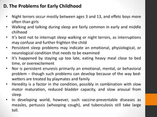 D. The Problems for Early Childhood
 • Night terrors occur mostly between ages 3 and 13, and effetc boys more
   often than girls
 • Walking and talking during sleep are fairly common in early and middle
   chilhood
 • It’s best not to interrupt sleep walking or night terrors, as interruptions
   may confuse and further frighten the child
 • Persistent sleep problems may indicate an emotional, physiological, or
   neurological condition that needs to be examined
 • It’s happened by staying up too late, eating heavy meal close to bed
   time, or overexcitement
 • Nor is persistent enuresis primarily an emotional, mental, or behavioral
   problem – though such problems can develop because of the way bed-
   wetters are treated by playmates and family
 • Heredity is a factor in the condition, possibly in combination with slow
   motor maturation, reduced bladder capacity, and slow arousal from
   sleep
 • In developing world, however, such vaccine-preventable diseases as
   measles, pertussis (whooping cough), and tuberculosis still take large
   toll.
 